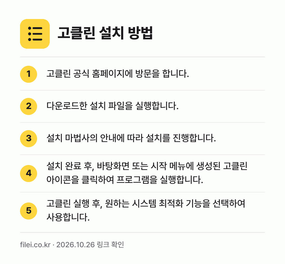 고클린 설치 방법: 고클린 공식 홈페이지에 방문을 합니다. → 다운로드한 설치 파일을 실행합니다. → 설치 마법사의 안내에 따라 설치를 진행합니… → 설치 완료 후, 바탕화면 또는 시작 메뉴에… → 고클린 실행 후, 원하는 시스템 최적화 기…