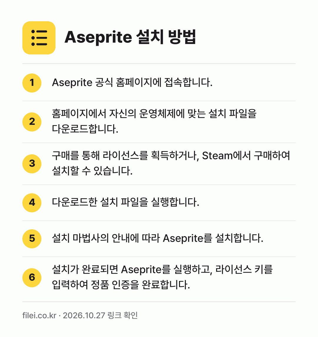 Aseprite 설치 방법: Aseprite 공식 홈페이지에 접속합니다. → 홈페이지에서 자신의 운영체제에 맞는 설치… → 구매를 통해 라이선스를 획득하거나, Ste… → 다운로드한 설치 파일을 실행합니다. → 설치 마법사의 안내에 따라 Aseprite… → 설치가 완료되면 Aseprite를 실행하고…