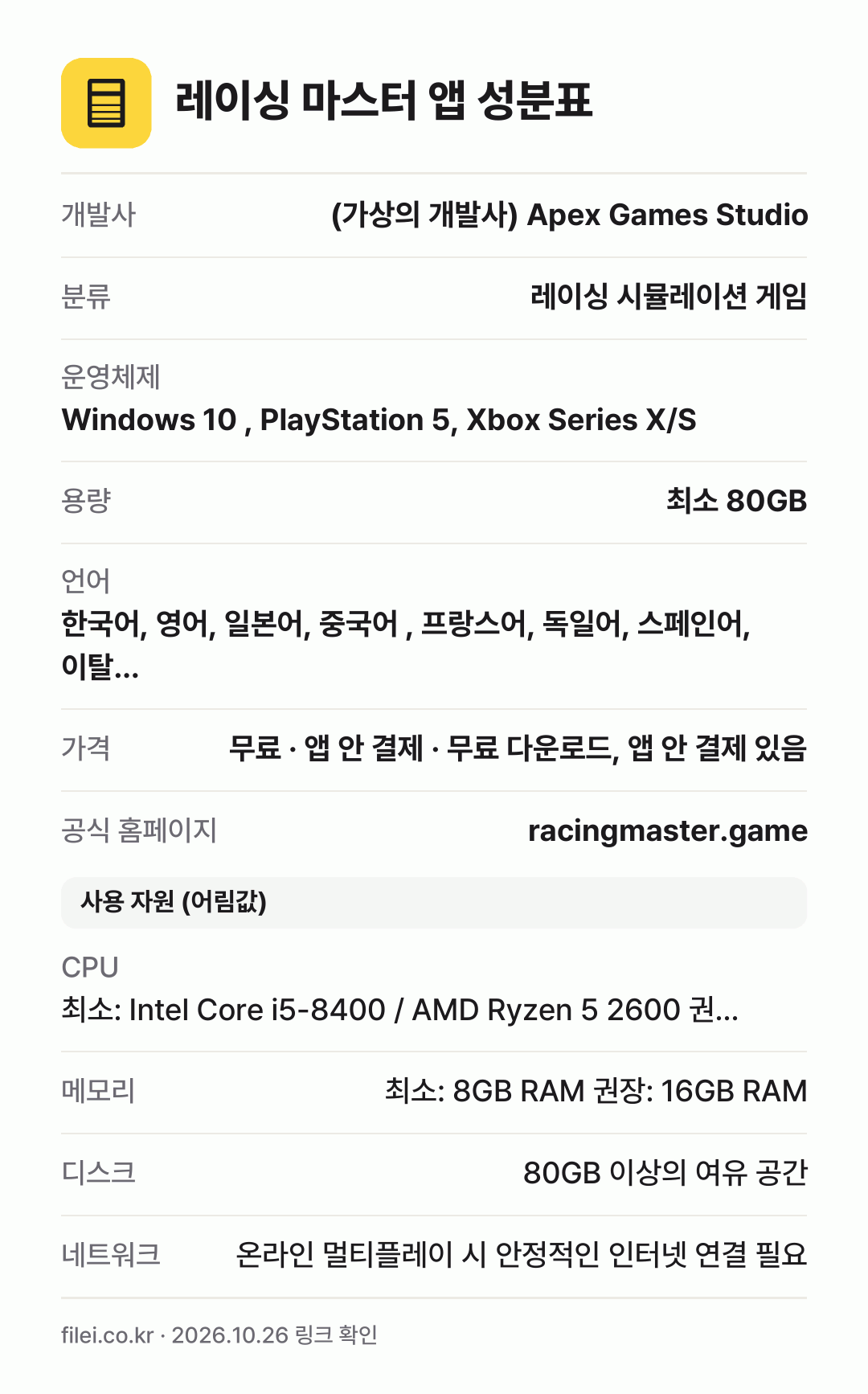 레이싱 마스터 앱 성분표: 개발사 (가상의 개발사) Apex Games Studio, 분류 레이싱 시뮬레이션 게임, 운영체제 Windows 10 , PlayStation 5, Xbox Series X/S, 용량 최소 80GB, 언어 한국어, 영어, 일본어, 중국어 , 프랑스어, 독일어, 스페인어, 이탈…