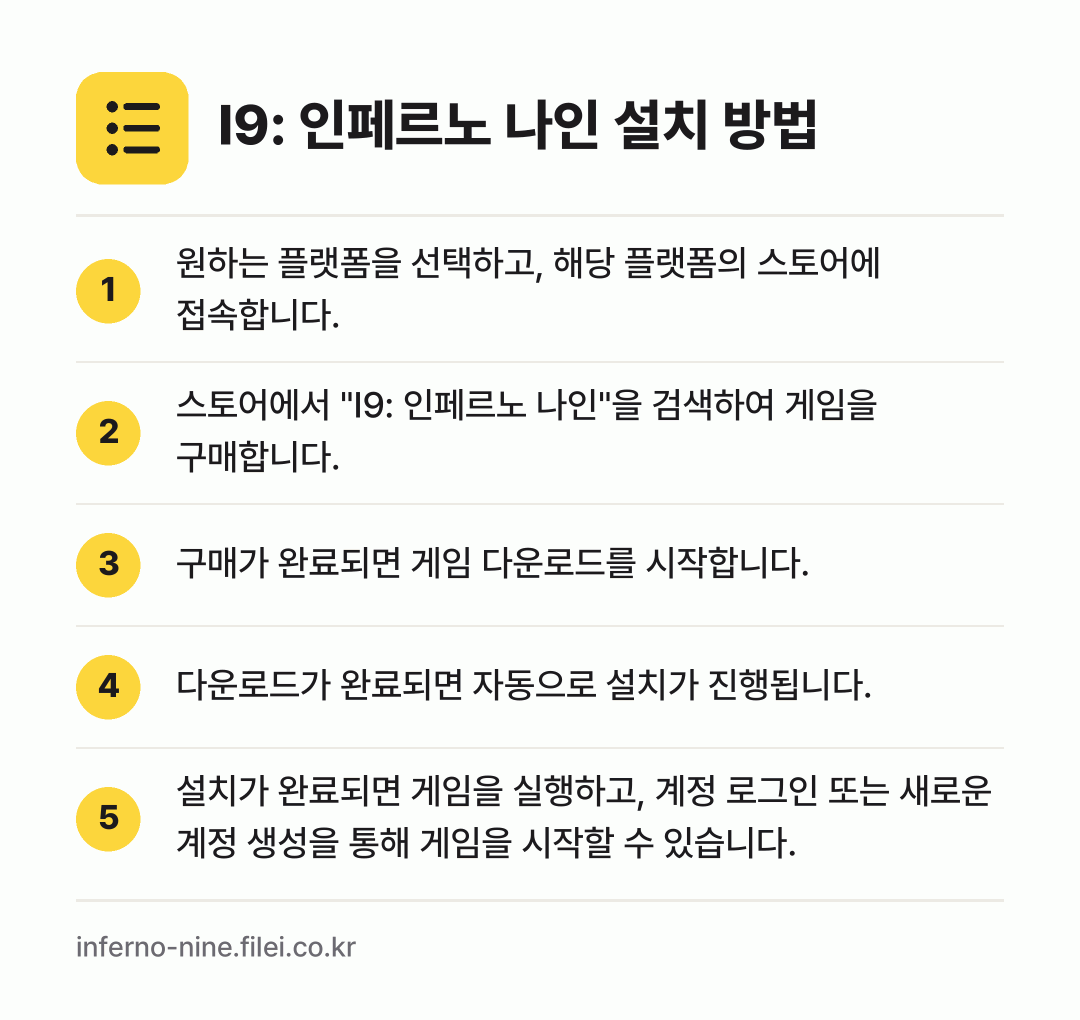 I9: 인페르노 나인 설치 방법: 원하는 플랫폼을 선택하고, 해당 플랫폼의… → 스토어에서 "I9: 인페르노 나인"을 검색… → 구매가 완료되면 게임 다운로드를 시작합니다. → 다운로드가 완료되면 자동으로 설치가 진행됩… → 설치가 완료되면 게임을 실행하고, 계정 로…