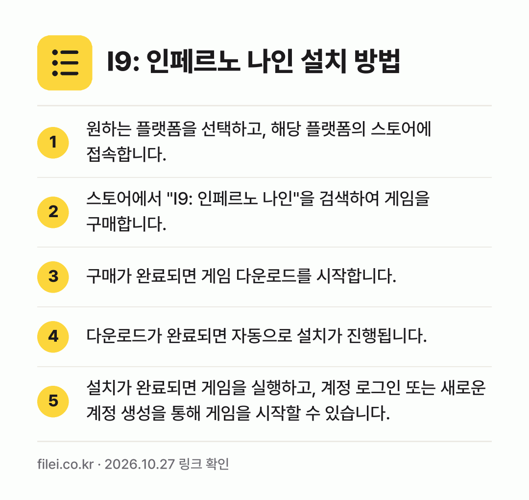 I9: 인페르노 나인 설치 방법: 원하는 플랫폼을 선택하고, 해당 플랫폼의… → 스토어에서 "I9: 인페르노 나인"을 검색… → 구매가 완료되면 게임 다운로드를 시작합니다. → 다운로드가 완료되면 자동으로 설치가 진행됩… → 설치가 완료되면 게임을 실행하고, 계정 로…