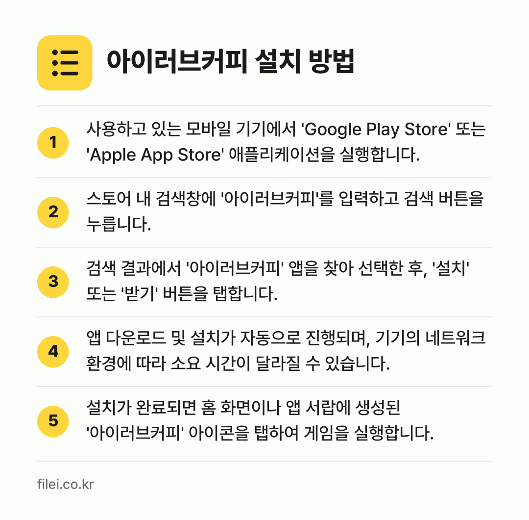 아이러브커피 설치 방법: 사용하고 있는 모바일 기기에서 'Googl… → 스토어 내 검색창에 '아이러브커피'를 입력… → 검색 결과에서 '아이러브커피' 앱을 찾아… → 앱 다운로드 및 설치가 자동으로 진행되며,… → 설치가 완료되면 홈 화면이나 앱 서랍에 생…