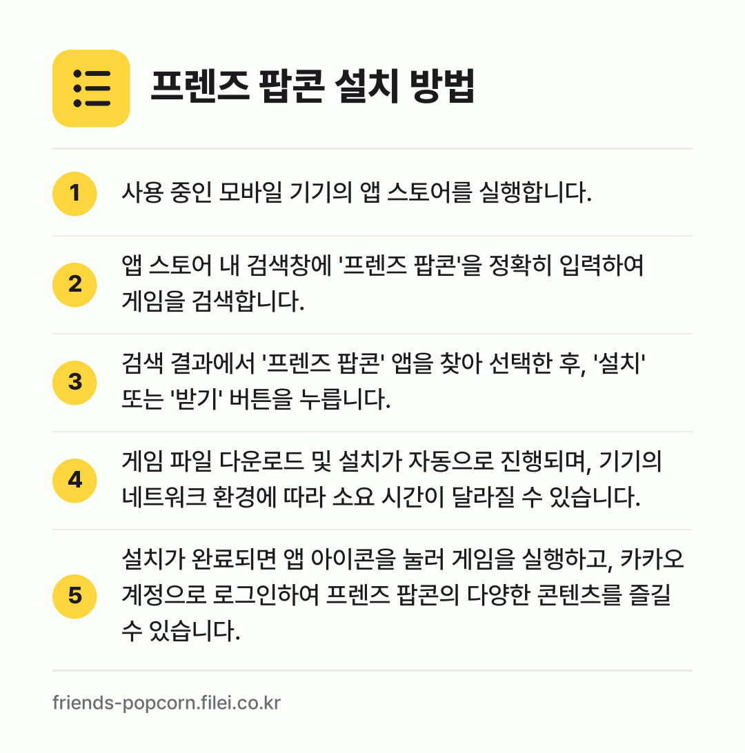 프렌즈 팝콘 설치 방법: 사용 중인 모바일 기기의 앱 스토어를 실행… → 앱 스토어 내 검색창에 '프렌즈 팝콘'을… → 검색 결과에서 '프렌즈 팝콘' 앱을 찾아… → 게임 파일 다운로드 및 설치가 자동으로 진… → 설치가 완료되면 앱 아이콘을 눌러 게임을…