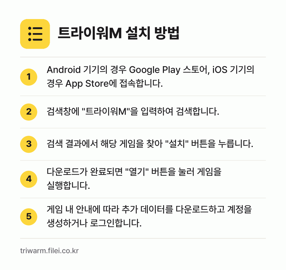 트라이워M 설치 방법: Android 기기의 경우 Google P… → 검색창에 "트라이워M"을 입력하여 검색합니… → 검색 결과에서 해당 게임을 찾아 "설치"… → 다운로드가 완료되면 "열기" 버튼을 눌러… → 게임 내 안내에 따라 추가 데이터를 다운로…