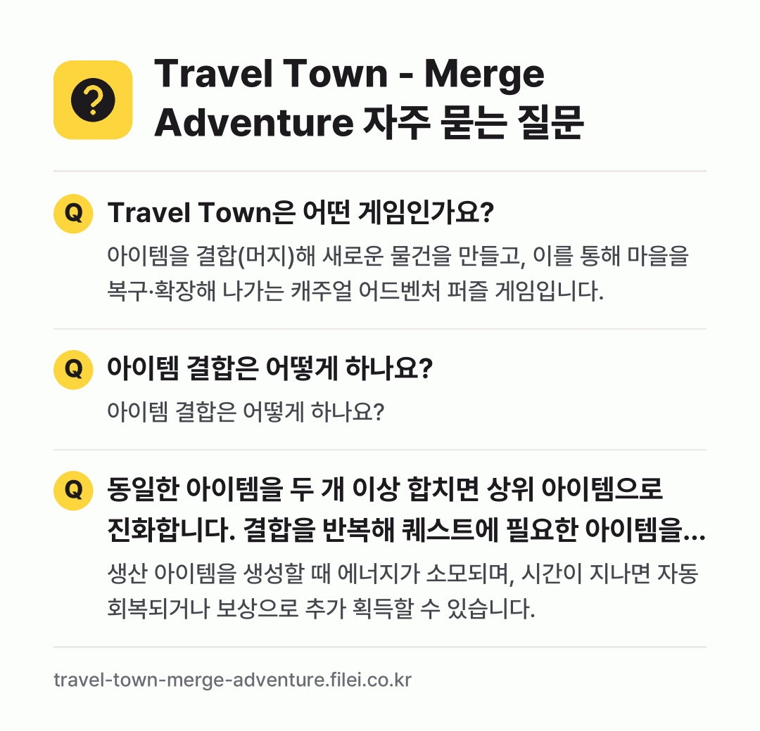 Travel Town - Merge Adventure 자주 묻는 질문: Travel Town은 어떤 게임인가요? / 아이템 결합은 어떻게 하나요? / 동일한 아이템을 두 개 이상 합치면 상위 아이템으로 진화합니다. 결합을 반복해 퀘스트에 필요한 아이템을 완성합니다.
