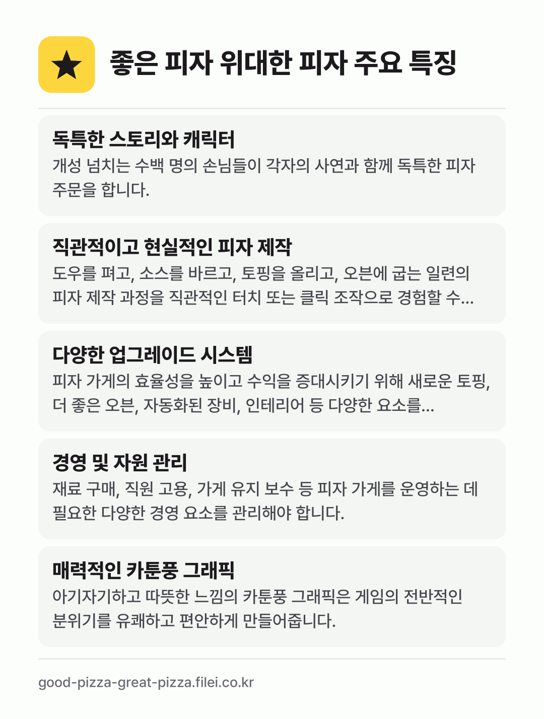 좋은 피자 위대한 피자 주요 특징: 독특한 스토리와 캐릭터, 직관적이고 현실적인 피자 제작, 다양한 업그레이드 시스템, 경영 및 자원 관리, 매력적인 카툰풍 그래픽