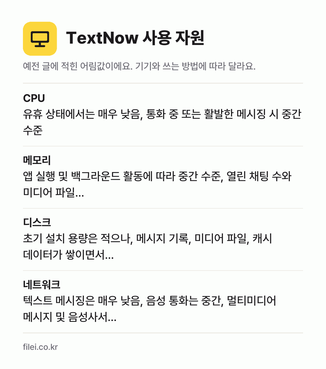TextNow 사용 자원 어림값: CPU 유휴 상태에서는 매우 낮음, 통화 중 또는 활발한 메시징 시 중간 수준, 메모리 앱 실행 및 백그라운드 활동에 따라 중간 수준, 열린 채팅 수와 미디어 파일…, 디스크 초기 설치 용량은 적으나, 메시지 기록, 미디어 파일, 캐시 데이터가 쌓이면서…, 네트워크 텍스트 메시징은 매우 낮음, 음성 통화는 중간, 멀티미디어