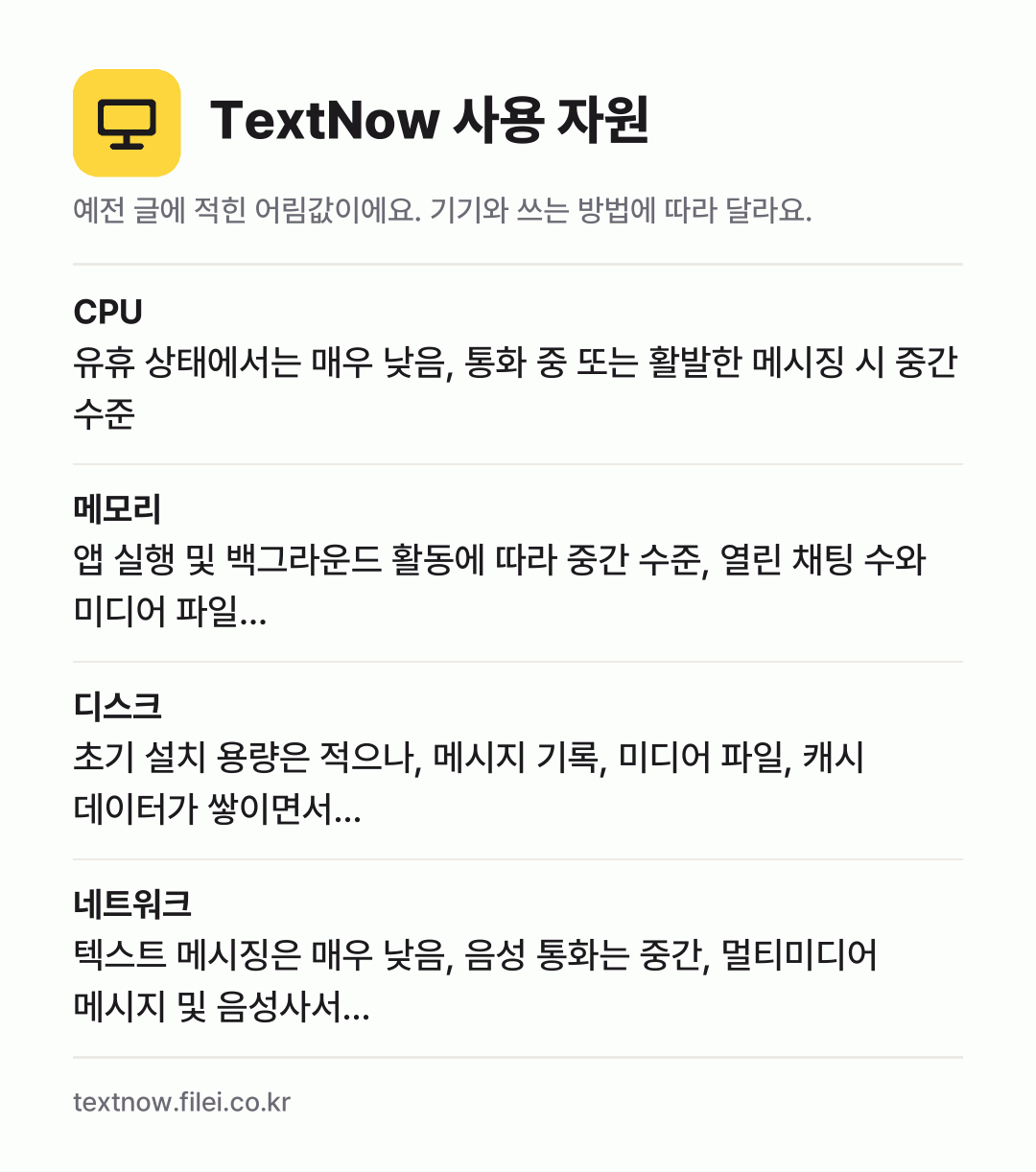 TextNow 사용 자원 어림값: CPU 유휴 상태에서는 매우 낮음, 통화 중 또는 활발한 메시징 시 중간 수준, 메모리 앱 실행 및 백그라운드 활동에 따라 중간 수준, 열린 채팅 수와 미디어 파일…, 디스크 초기 설치 용량은 적으나, 메시지 기록, 미디어 파일, 캐시 데이터가 쌓이면서…, 네트워크 텍스트 메시징은 매우 낮음, 음성 통화는 중간, 멀티미디어