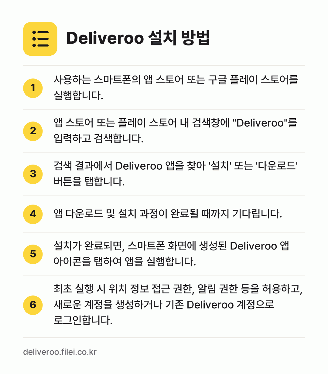 Deliveroo 설치 방법: 사용하는 스마트폰의 앱 스토어 또는 구글… → 앱 스토어 또는 플레이 스토어 내 검색창에… → 검색 결과에서 Deliveroo 앱을 찾아… → 앱 다운로드 및 설치 과정이 완료될 때까지… → 설치가 완료되면, 스마트폰 화면에 생성된… → 최초 실행 시 위치 정보 접근 권한, 알림…