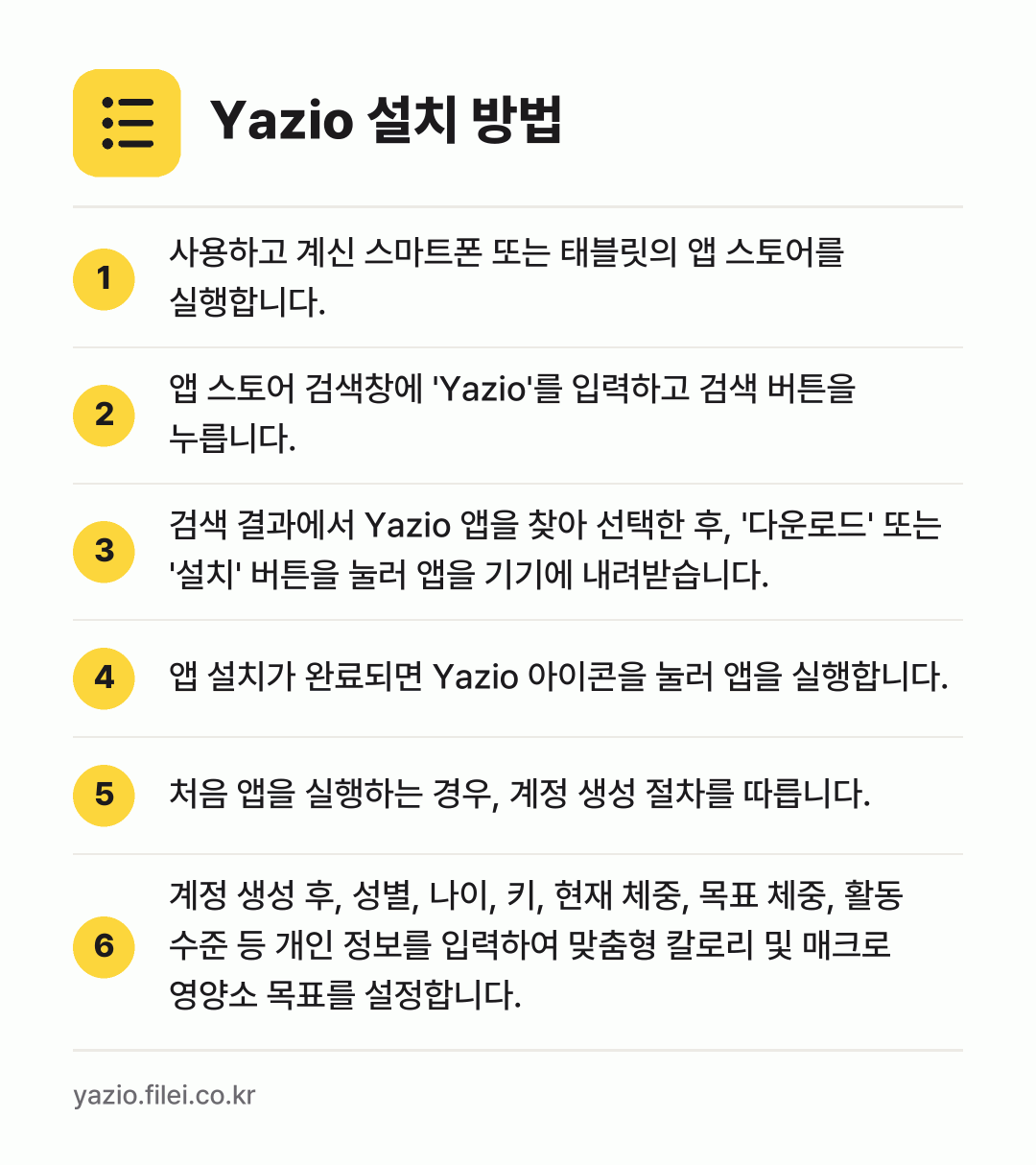 Yazio 설치 방법: 사용하고 계신 스마트폰 또는 태블릿의 앱… → 앱 스토어 검색창에 'Yazio'를 입력하… → 검색 결과에서 Yazio 앱을 찾아 선택한… → 앱 설치가 완료되면 Yazio 아이콘을 눌… → 처음 앱을 실행하는 경우, 계정 생성 절차… → 계정 생성 후, 성별, 나이, 키, 현재…