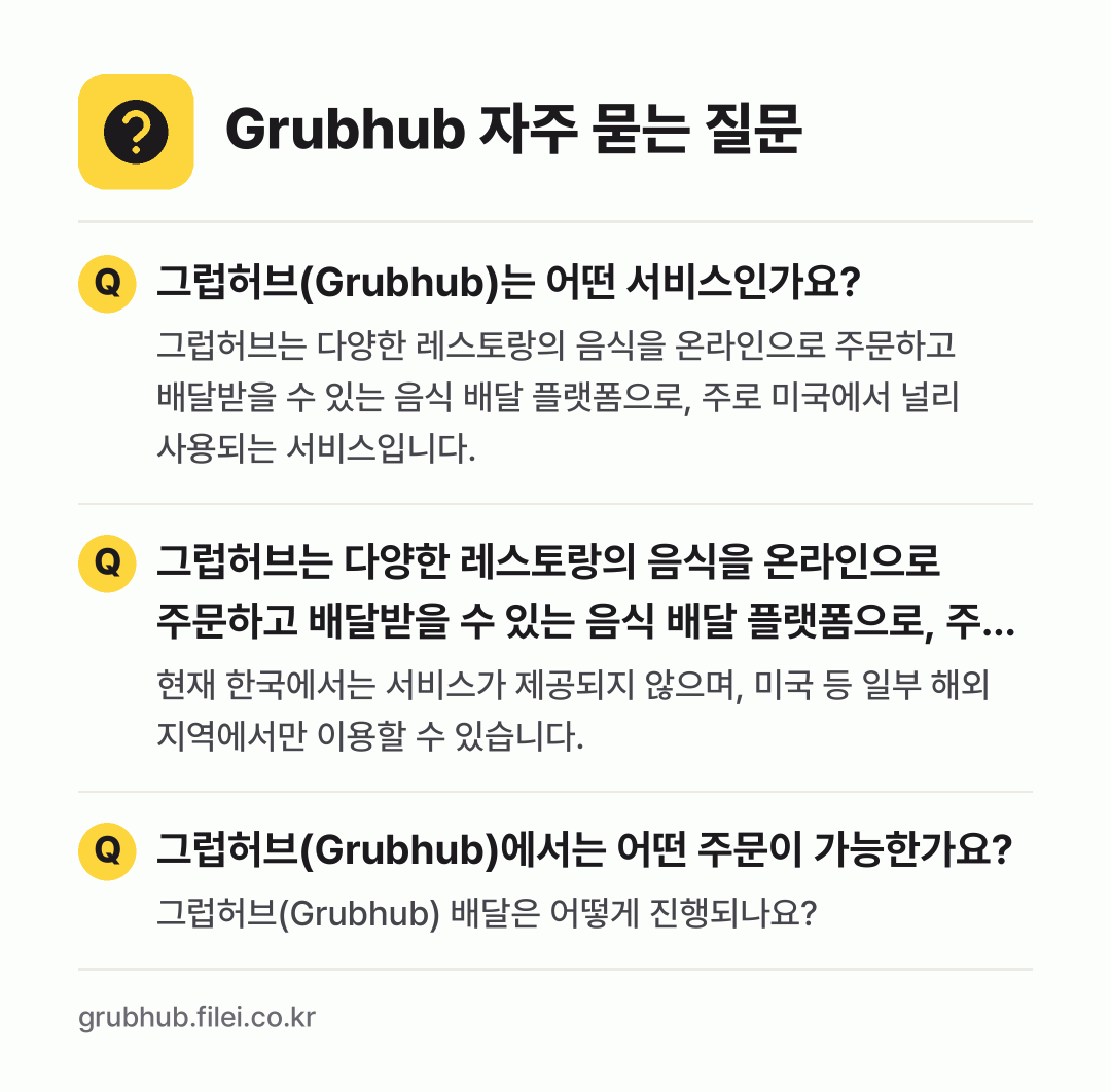 Grubhub 자주 묻는 질문: 그럽허브(Grubhub)는 어떤 서비스인가요? / 그럽허브는 다양한 레스토랑의 음식을 온라인으로 주문하고 배달받을 수 있는 음식 배달 플랫폼으로, 주로 미국에서 널리 사용되는 서비스입니다. / 그럽허브(Grubhub)에서는 어떤 주문이 가능한가요?