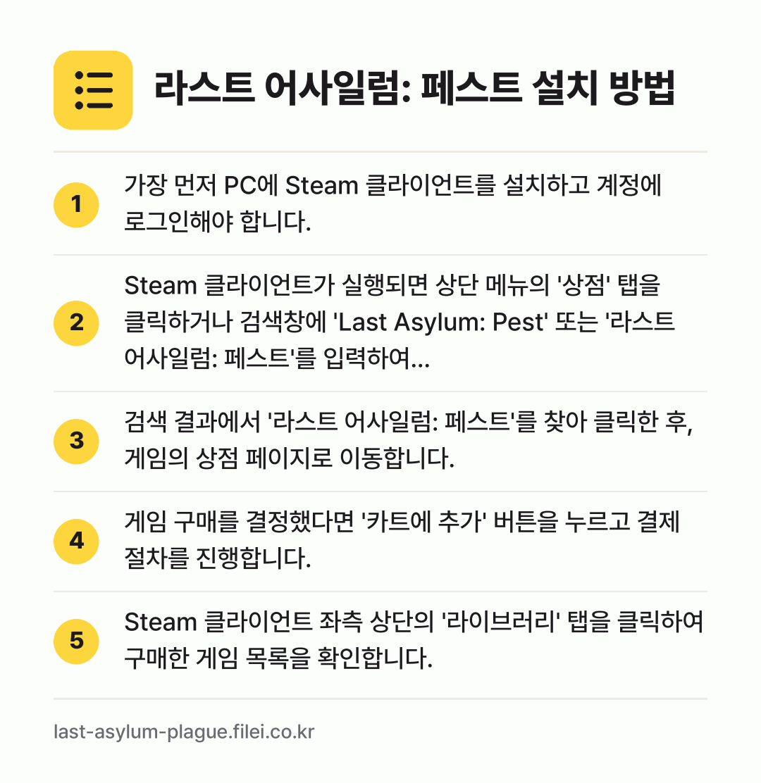 라스트 어사일럼: 페스트 설치 방법: 가장 먼저 PC에 Steam 클라이언트를… → Steam 클라이언트가 실행되면 상단 메뉴… → 검색 결과에서 '라스트 어사일럼: 페스트'… → 게임 구매를 결정했다면 '카트에 추가' 버… → Steam 클라이언트 좌측 상단의 '라이브…