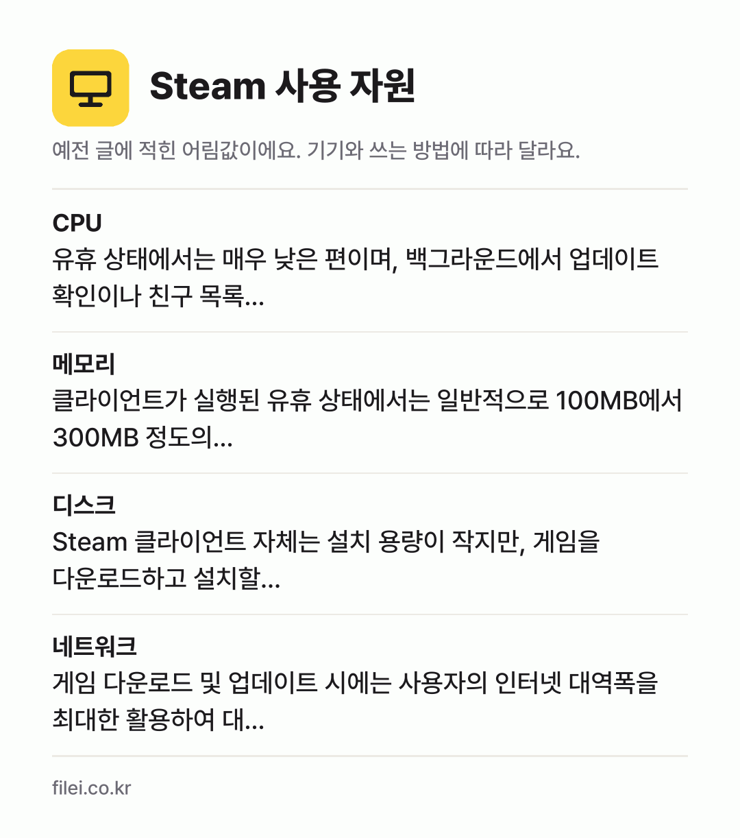Steam 사용 자원 어림값: CPU 유휴 상태에서는 매우 낮은 편이며, 백그라운드에서 업데이트 확인이나 친구 목록…, 메모리 클라이언트가 실행된 유휴 상태에서는 일반적으로 100MB에서 300MB 정도의…, 디스크 Steam 클라이언트 자체는 설치 용량이 작지만, 게임을 다운로드하고 설치할…, 네트워크 게임 다운로드 및 업데이트 시에는 사용자의 인터넷 대