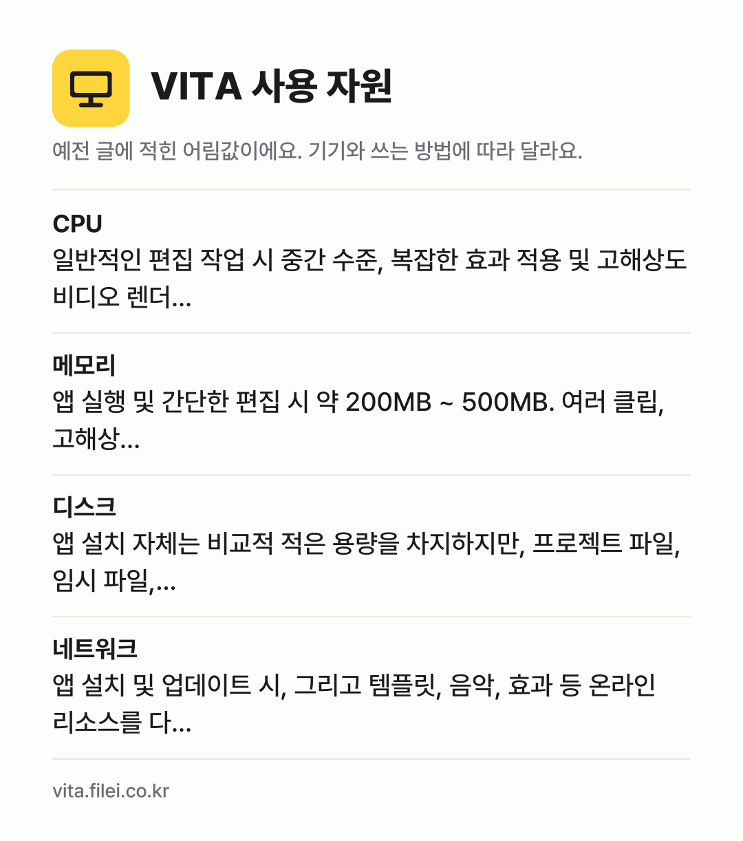 VITA 사용 자원 어림값: CPU 일반적인 편집 작업 시 중간 수준, 복잡한 효과 적용 및 고해상도 비디오 렌더…, 메모리 앱 실행 및 간단한 편집 시 약 200MB ~ 500MB. 여러 클립, 고해상…, 디스크 앱 설치 자체는 비교적 적은 용량을 차지하지만, 프로젝트 파일, 임시 파일,…, 네트워크 앱 설치 및 업데이트 시, 그리고 템플릿, 음악, 효과