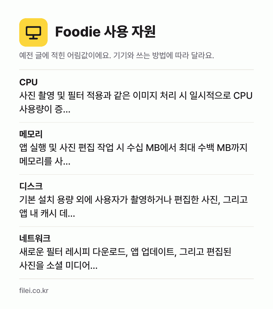Foodie 사용 자원 어림값: CPU 사진 촬영 및 필터 적용과 같은 이미지 처리 시 일시적으로 CPU 사용량이 증…, 메모리 앱 실행 및 사진 편집 작업 시 수십 MB에서 최대 수백 MB까지 메모리를 사…, 디스크 기본 설치 용량 외에 사용자가 촬영하거나 편집한 사진, 그리고 앱 내 캐시 데…, 네트워크 새로운 필터 레시피 다운로드, 앱 업데이트, 그리