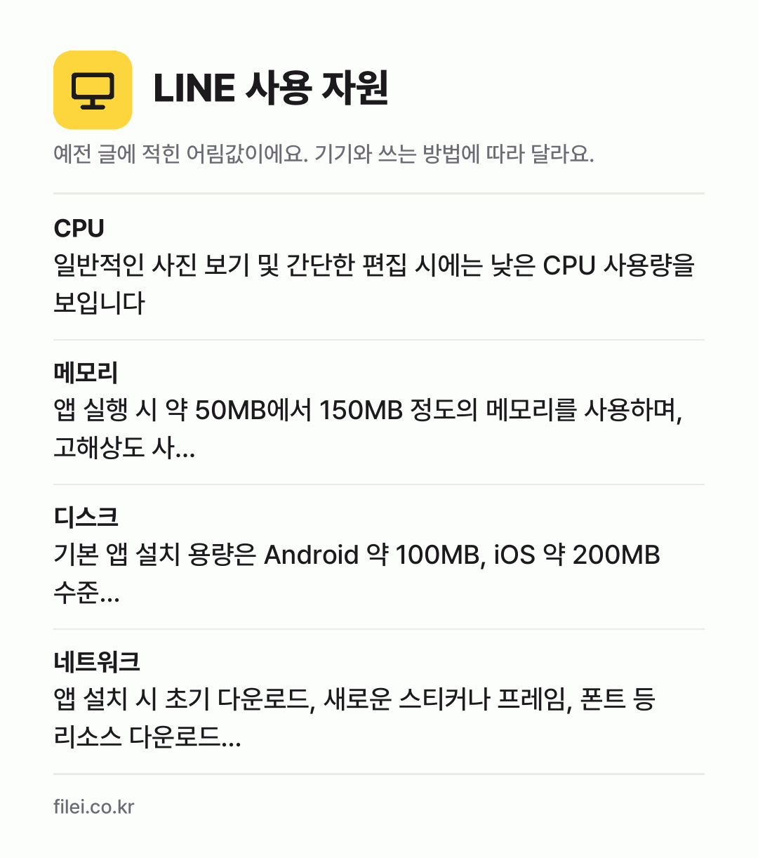 LINE 사용 자원 어림값: CPU 일반적인 사진 보기 및 간단한 편집 시에는 낮은 CPU 사용량을 보입니다, 메모리 앱 실행 시 약 50MB에서 150MB 정도의 메모리를 사용하며, 고해상도 사…, 디스크 기본 앱 설치 용량은 Android 약 100MB, iOS 약 200MB 수준…, 네트워크 앱 설치 시 초기 다운로드, 새로운 스티커나 프레임, 폰트