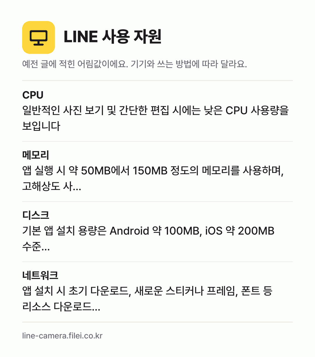 LINE 사용 자원 어림값: CPU 일반적인 사진 보기 및 간단한 편집 시에는 낮은 CPU 사용량을 보입니다, 메모리 앱 실행 시 약 50MB에서 150MB 정도의 메모리를 사용하며, 고해상도 사…, 디스크 기본 앱 설치 용량은 Android 약 100MB, iOS 약 200MB 수준…, 네트워크 앱 설치 시 초기 다운로드, 새로운 스티커나 프레임, 폰트