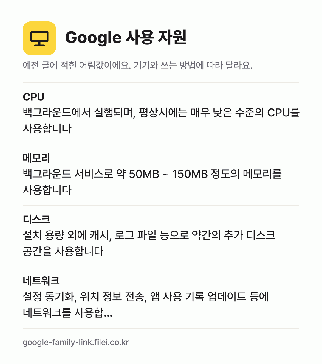 Google 사용 자원 어림값: CPU 백그라운드에서 실행되며, 평상시에는 매우 낮은 수준의 CPU를 사용합니다, 메모리 백그라운드 서비스로 약 50MB ~ 150MB 정도의 메모리를 사용합니다, 디스크 설치 용량 외에 캐시, 로그 파일 등으로 약간의 추가 디스크 공간을 사용합니다, 네트워크 설정 동기화, 위치 정보 전송, 앱 사용 기록 업데이트 등에 네트
