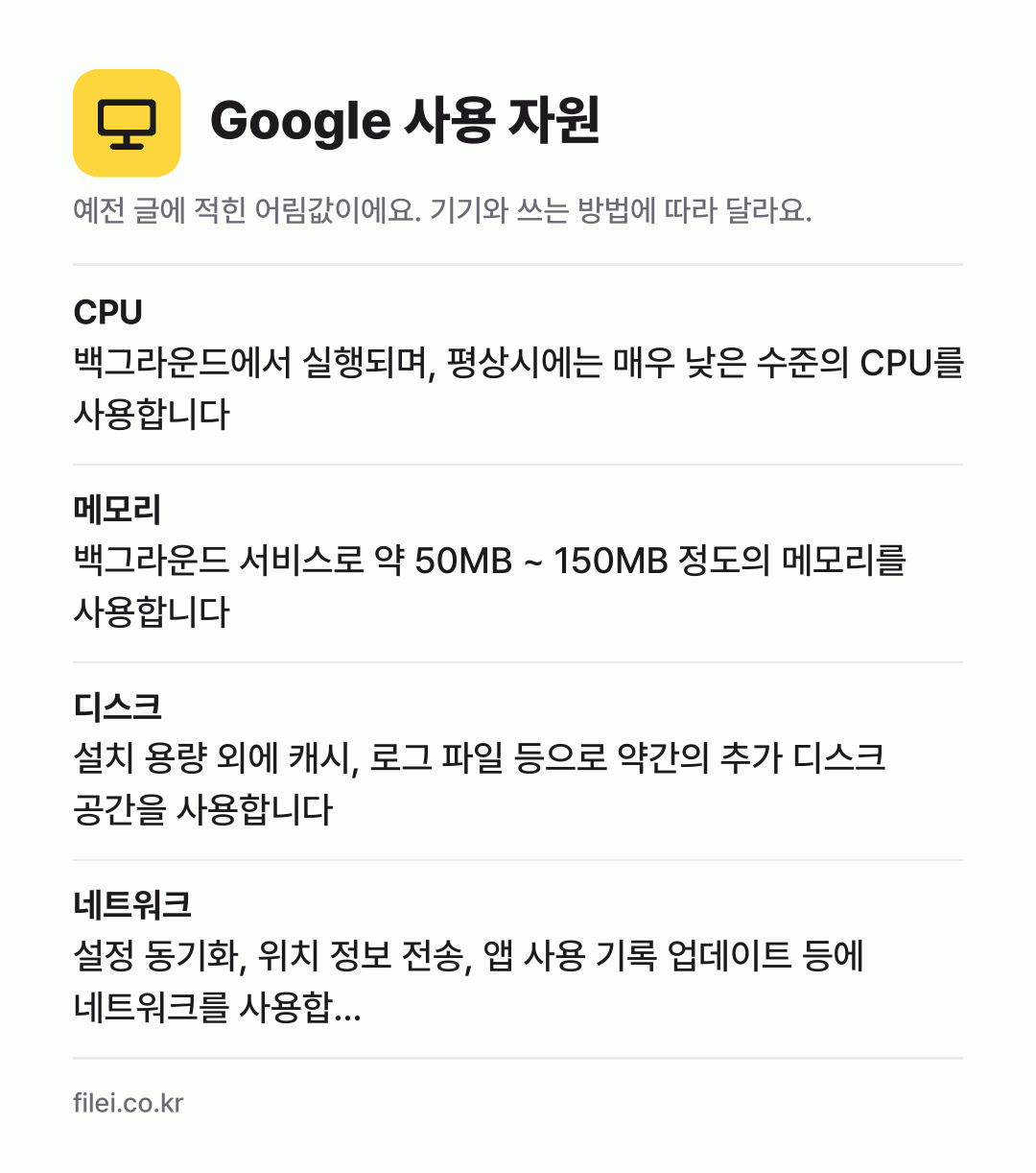 Google 사용 자원 어림값: CPU 백그라운드에서 실행되며, 평상시에는 매우 낮은 수준의 CPU를 사용합니다, 메모리 백그라운드 서비스로 약 50MB ~ 150MB 정도의 메모리를 사용합니다, 디스크 설치 용량 외에 캐시, 로그 파일 등으로 약간의 추가 디스크 공간을 사용합니다, 네트워크 설정 동기화, 위치 정보 전송, 앱 사용 기록 업데이트 등에 네트