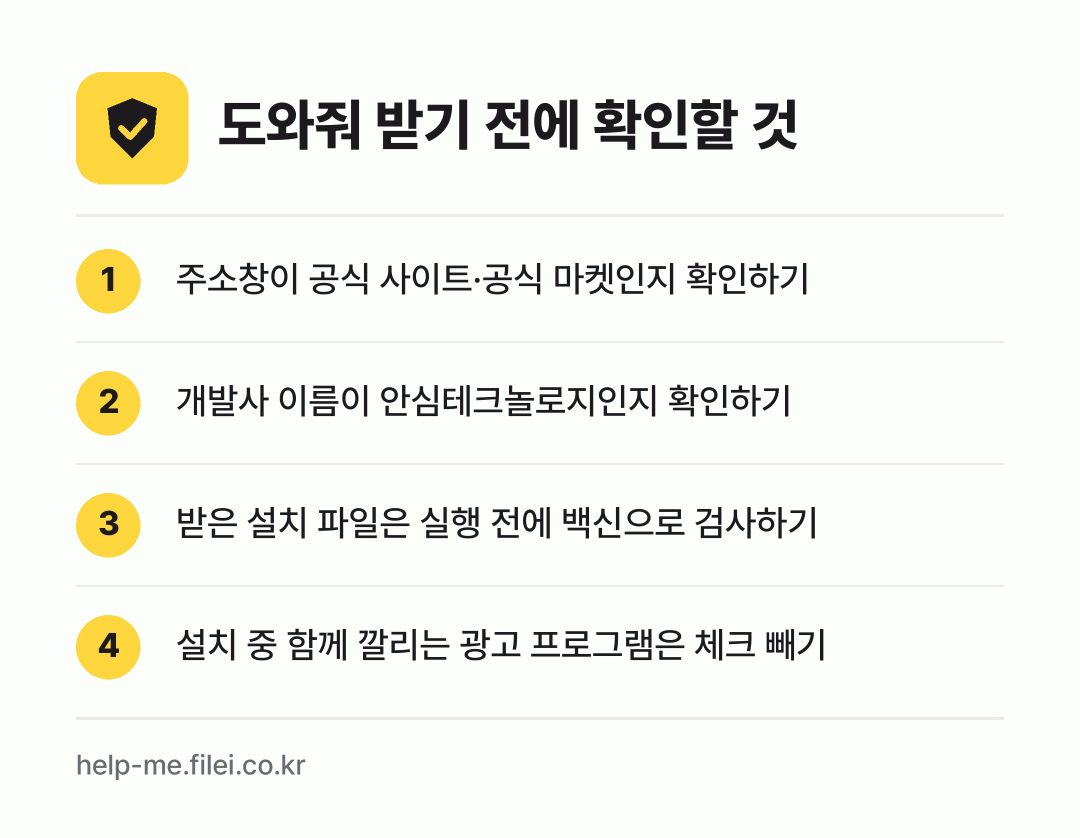 도와줘 받기 전에 확인할 것: 주소창이 공식 사이트·공식 마켓인지 확인하기, 개발사 이름이 안심테크놀로지인지 확인하기, 받은 설치 파일은 실행 전에 백신으로 검사하기, 설치 중 함께 깔리는 광고 프로그램은 체크 빼기