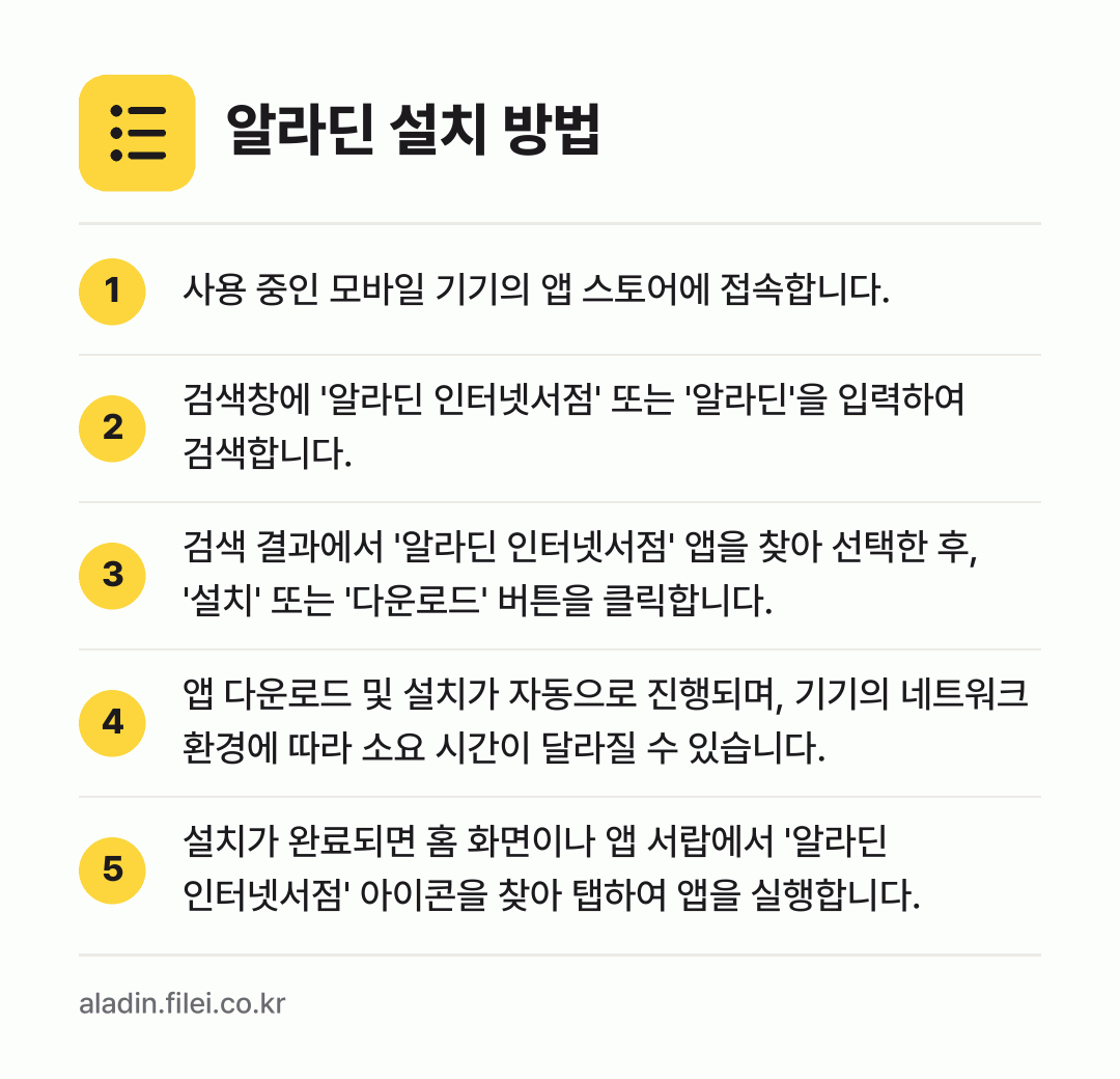 알라딘 설치 방법: 사용 중인 모바일 기기의 앱 스토어에 접속… → 검색창에 '알라딘 인터넷서점' 또는 '알라… → 검색 결과에서 '알라딘 인터넷서점' 앱을… → 앱 다운로드 및 설치가 자동으로 진행되며,… → 설치가 완료되면 홈 화면이나 앱 서랍에서…