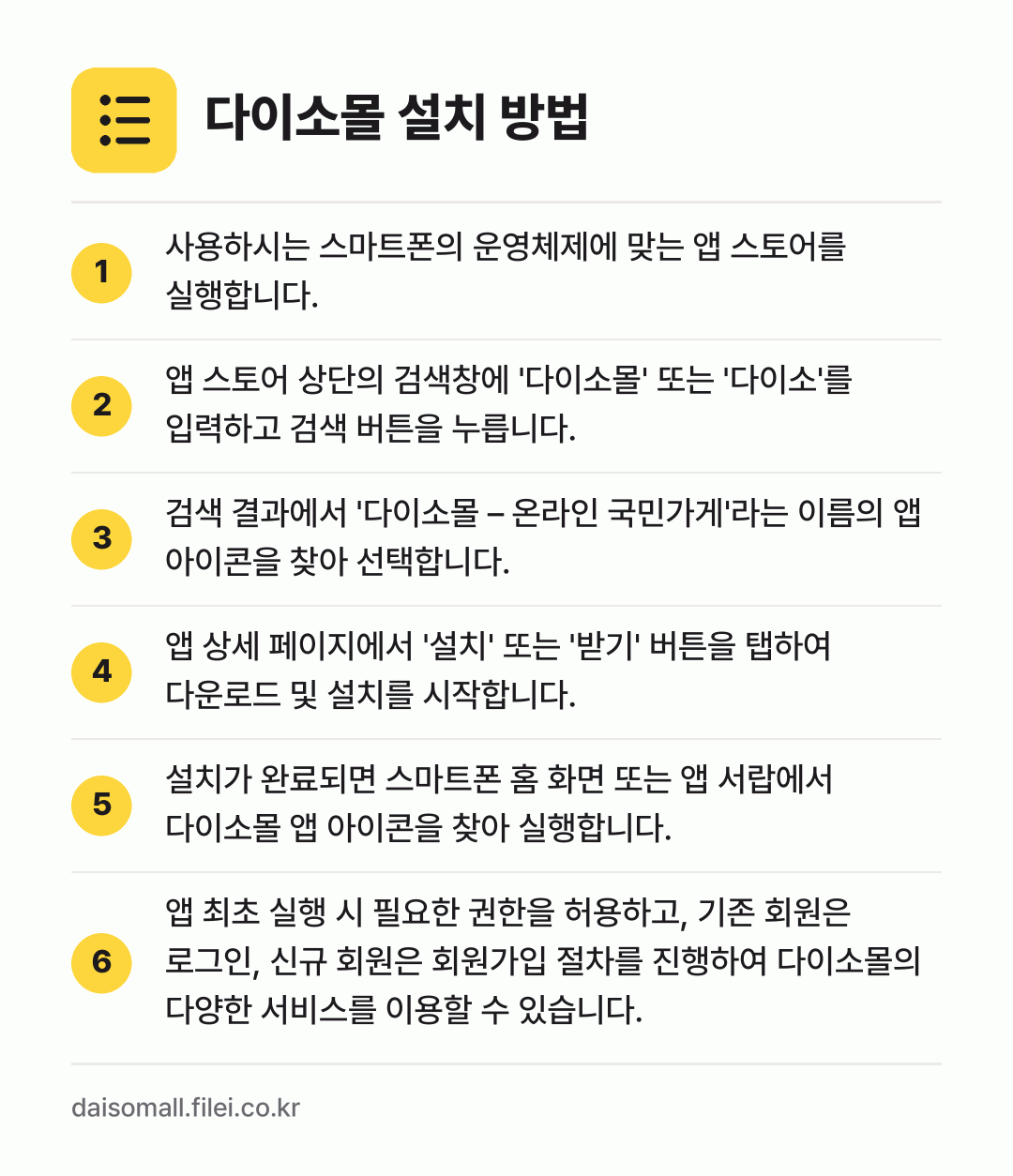 다이소몰 설치 방법: 사용하시는 스마트폰의 운영체제에 맞는 앱… → 앱 스토어 상단의 검색창에 '다이소몰' 또… → 검색 결과에서 '다이소몰 – 온라인 국민가… → 앱 상세 페이지에서 '설치' 또는 '받기'… → 설치가 완료되면 스마트폰 홈 화면 또는 앱… → 앱 최초 실행 시 필요한 권한을 허용하고,…