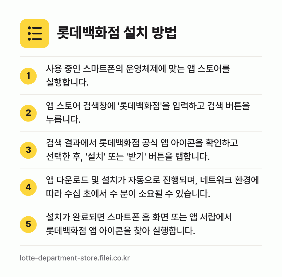 롯데백화점 설치 방법: 사용 중인 스마트폰의 운영체제에 맞는 앱… → 앱 스토어 검색창에 '롯데백화점'을 입력하… → 검색 결과에서 롯데백화점 공식 앱 아이콘을… → 앱 다운로드 및 설치가 자동으로 진행되며,… → 설치가 완료되면 스마트폰 홈 화면 또는 앱…