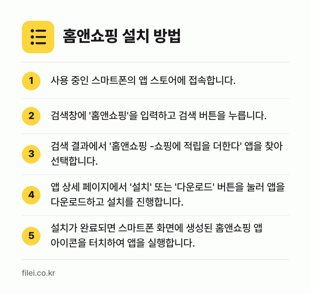 홈앤쇼핑 설치 방법: 사용 중인 스마트폰의 앱 스토어에 접속합니… → 검색창에 '홈앤쇼핑'을 입력하고 검색 버튼… → 검색 결과에서 '홈앤쇼핑 -쇼핑에 적립을… → 앱 상세 페이지에서 '설치' 또는 '다운로… → 설치가 완료되면 스마트폰 화면에 생성된 홈…