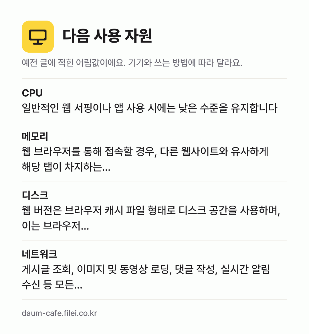 다음 사용 자원 어림값: CPU 일반적인 웹 서핑이나 앱 사용 시에는 낮은 수준을 유지합니다, 메모리 웹 브라우저를 통해 접속할 경우, 다른 웹사이트와 유사하게 해당 탭이 차지하는…, 디스크 웹 버전은 브라우저 캐시 파일 형태로 디스크 공간을 사용하며, 이는 브라우저…, 네트워크 게시글 조회, 이미지 및 동영상 로딩, 댓글 작성, 실시간 알림 수신 등 모든