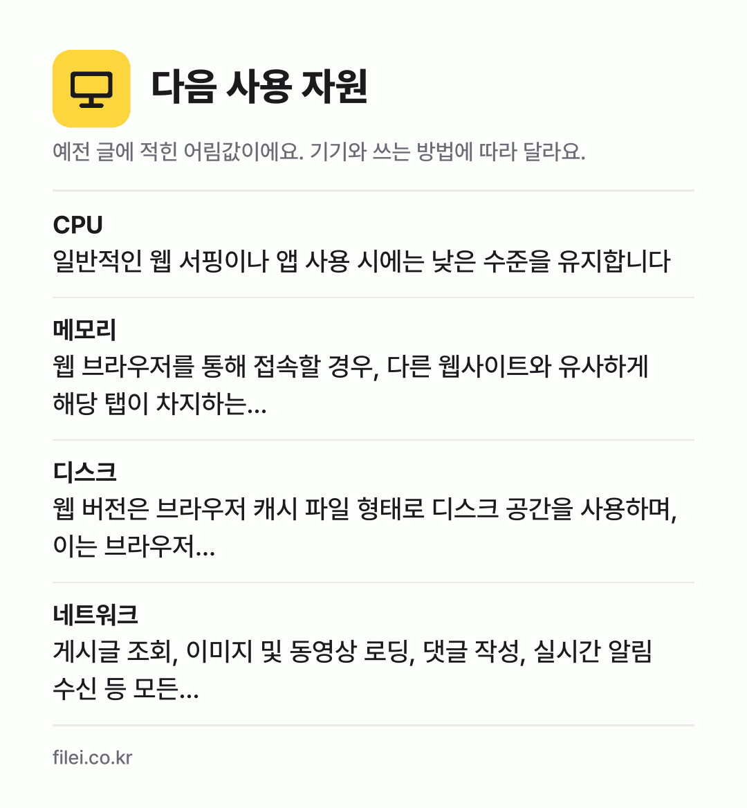 다음 사용 자원 어림값: CPU 일반적인 웹 서핑이나 앱 사용 시에는 낮은 수준을 유지합니다, 메모리 웹 브라우저를 통해 접속할 경우, 다른 웹사이트와 유사하게 해당 탭이 차지하는…, 디스크 웹 버전은 브라우저 캐시 파일 형태로 디스크 공간을 사용하며, 이는 브라우저…, 네트워크 게시글 조회, 이미지 및 동영상 로딩, 댓글 작성, 실시간 알림 수신 등 모든