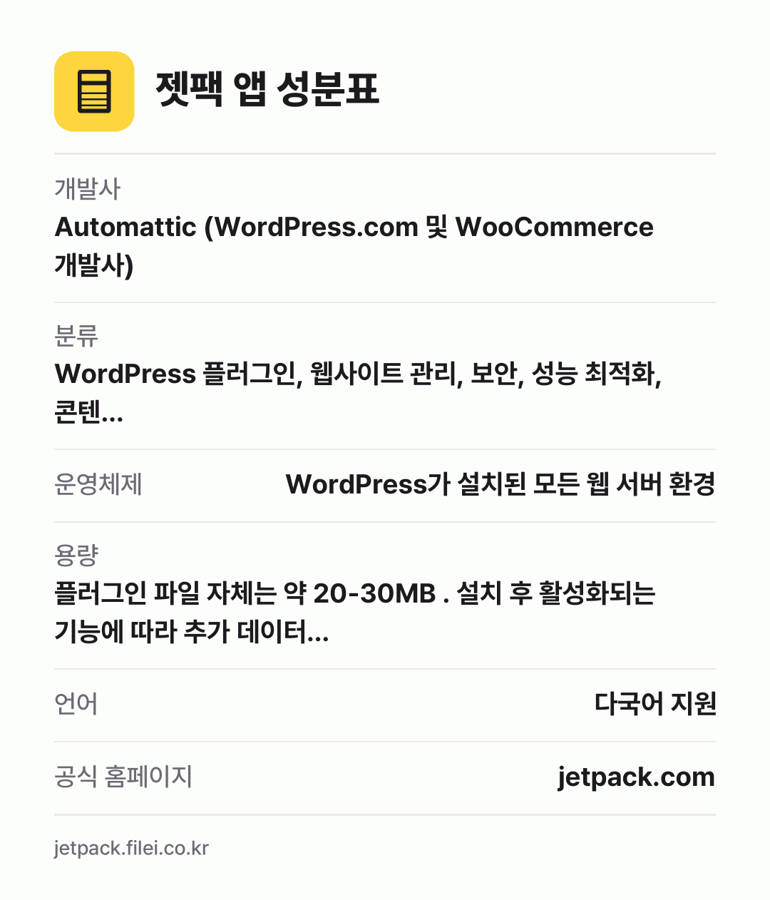 젯팩 앱 성분표: 개발사 Automattic (WordPress.com 및 WooCommerce 개발사), 분류 WordPress 플러그인, 웹사이트 관리, 보안, 성능 최적화, 콘텐…, 운영체제 WordPress가 설치된 모든 웹 서버 환경, 용량 플러그인 파일 자체는 약 20-30MB . 설치 후 활성화되는 기능에 따라 추가 데이터…, 언어 다국어 지원