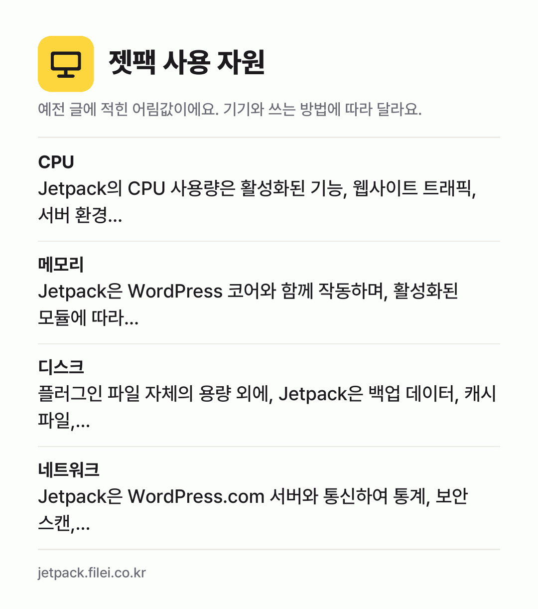 젯팩 사용 자원 어림값: CPU Jetpack의 CPU 사용량은 활성화된 기능, 웹사이트 트래픽, 서버 환경…, 메모리 Jetpack은 WordPress 코어와 함께 작동하며, 활성화된 모듈에 따라…, 디스크 플러그인 파일 자체의 용량 외에, Jetpack은 백업 데이터, 캐시 파일,…, 네트워크 Jetpack은 WordPress.com 서버와 통신하여 통