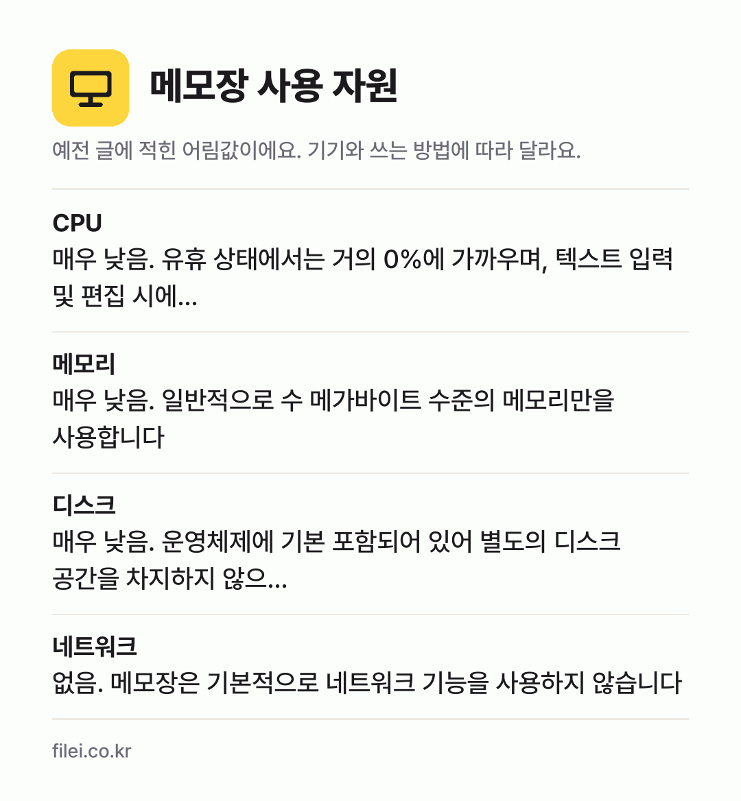 메모장 사용 자원 어림값: CPU 매우 낮음. 유휴 상태에서는 거의 0%에 가까우며, 텍스트 입력 및 편집 시에…, 메모리 매우 낮음. 일반적으로 수 메가바이트 수준의 메모리만을 사용합니다, 디스크 매우 낮음. 운영체제에 기본 포함되어 있어 별도의 디스크 공간을 차지하지 않으…, 네트워크 없음. 메모장은 기본적으로 네트워크 기능을 사용하지 않습니다