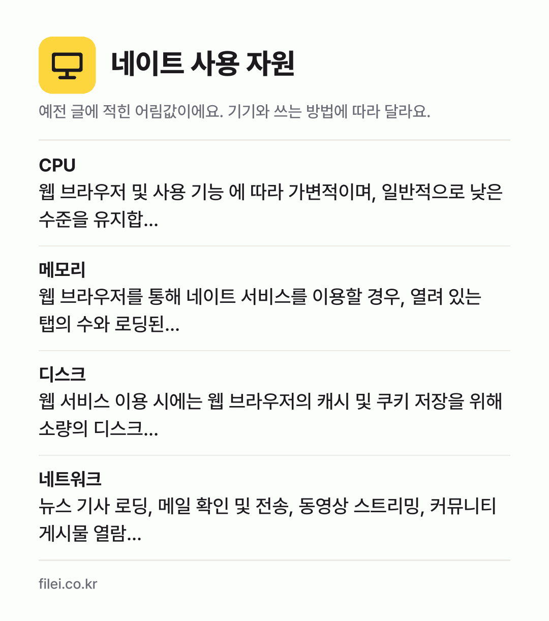 네이트 사용 자원 어림값: CPU 웹 브라우저 및 사용 기능 에 따라 가변적이며, 일반적으로 낮은 수준을 유지합…, 메모리 웹 브라우저를 통해 네이트 서비스를 이용할 경우, 열려 있는 탭의 수와 로딩된…, 디스크 웹 서비스 이용 시에는 웹 브라우저의 캐시 및 쿠키 저장을 위해 소량의 디스크…, 네트워크 뉴스 기사 로딩, 메일 확인 및 전송, 동영상 스트리밍