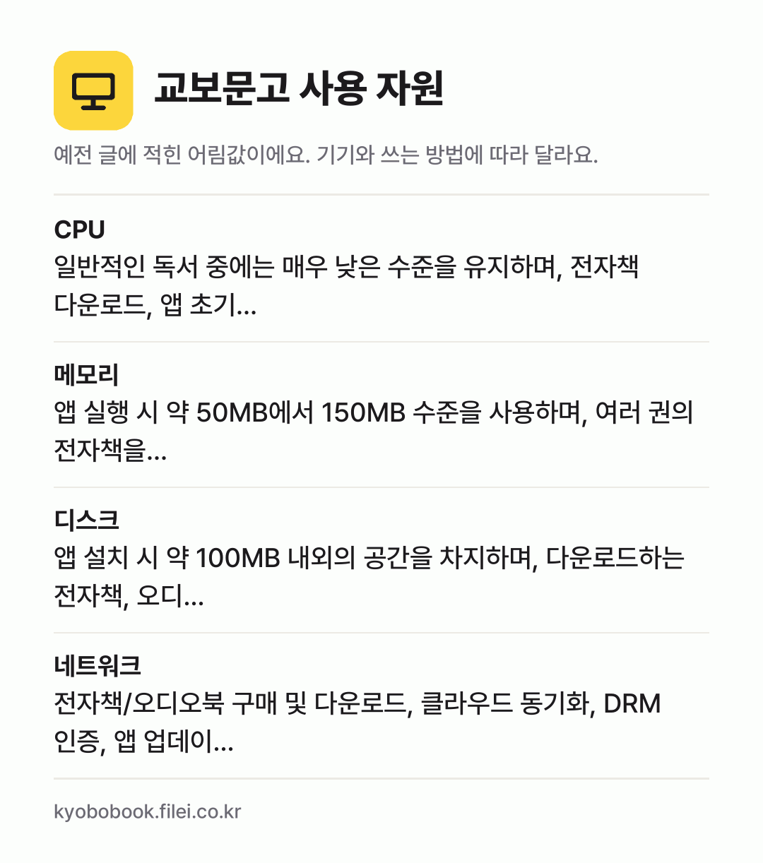 교보문고 사용 자원 어림값: CPU 일반적인 독서 중에는 매우 낮은 수준을 유지하며, 전자책 다운로드, 앱 초기…, 메모리 앱 실행 시 약 50MB에서 150MB 수준을 사용하며, 여러 권의 전자책을…, 디스크 앱 설치 시 약 100MB 내외의 공간을 차지하며, 다운로드하는 전자책, 오디…, 네트워크 전자책/오디오북 구매 및 다운로드, 클라우드 동기화, D