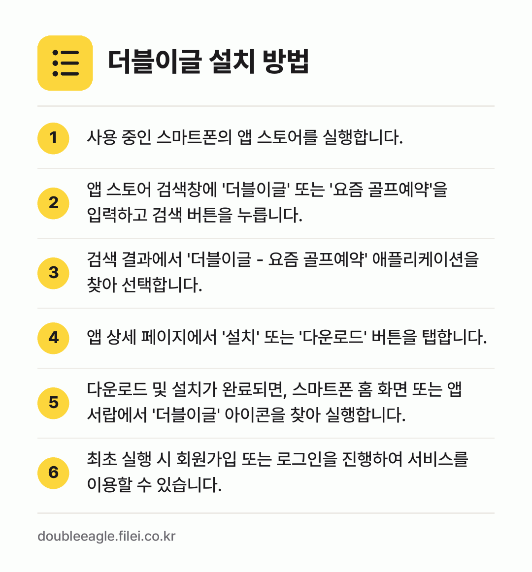 더블이글 설치 방법: 사용 중인 스마트폰의 앱 스토어를 실행합니… → 앱 스토어 검색창에 '더블이글' 또는 '요… → 검색 결과에서 '더블이글 - 요즘 골프예약… → 앱 상세 페이지에서 '설치' 또는 '다운로… → 다운로드 및 설치가 완료되면, 스마트폰 홈… → 최초 실행 시 회원가입 또는 로그인을 진행…