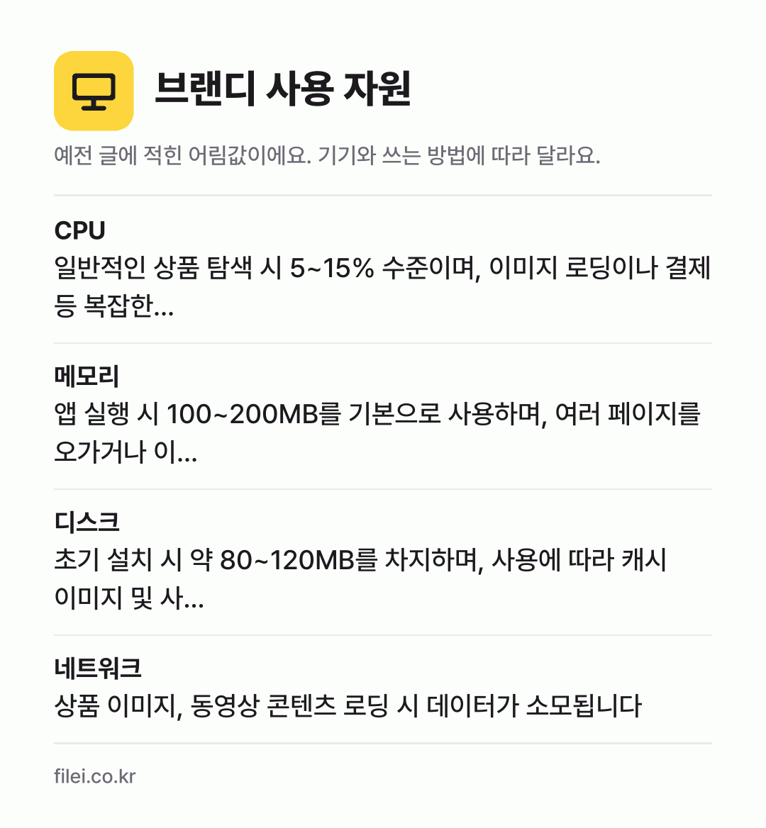브랜디 사용 자원 어림값: CPU 일반적인 상품 탐색 시 5~15% 수준이며, 이미지 로딩이나 결제 등 복잡한…, 메모리 앱 실행 시 100~200MB를 기본으로 사용하며, 여러 페이지를 오가거나 이…, 디스크 초기 설치 시 약 80~120MB를 차지하며, 사용에 따라 캐시 이미지 및 사…, 네트워크 상품 이미지, 동영상 콘텐츠 로딩 시 데이터가 소모됩니다