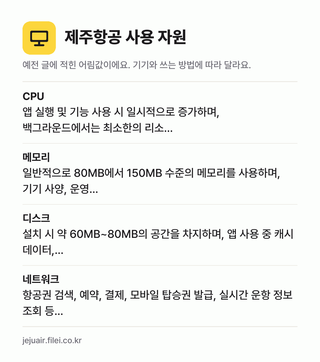 제주항공 사용 자원 어림값: CPU 앱 실행 및 기능 사용 시 일시적으로 증가하며, 백그라운드에서는 최소한의 리소…, 메모리 일반적으로 80MB에서 150MB 수준의 메모리를 사용하며, 기기 사양, 운영…, 디스크 설치 시 약 60MB~80MB의 공간을 차지하며, 앱 사용 중 캐시 데이터,…, 네트워크 항공권 검색, 예약, 결제, 모바일 탑승권 발급, 실시