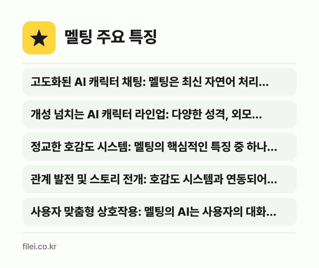 멜팅 주요 특징: 고도화된 AI 캐릭터 채팅: 멜팅은 최신 자연어 처리…, 개성 넘치는 AI 캐릭터 라인업: 다양한 성격, 외모…, 정교한 호감도 시스템: 멜팅의 핵심적인 특징 중 하나…, 관계 발전 및 스토리 전개: 호감도 시스템과 연동되어…, 사용자 맞춤형 상호작용: 멜팅의 AI는 사용자의 대화…