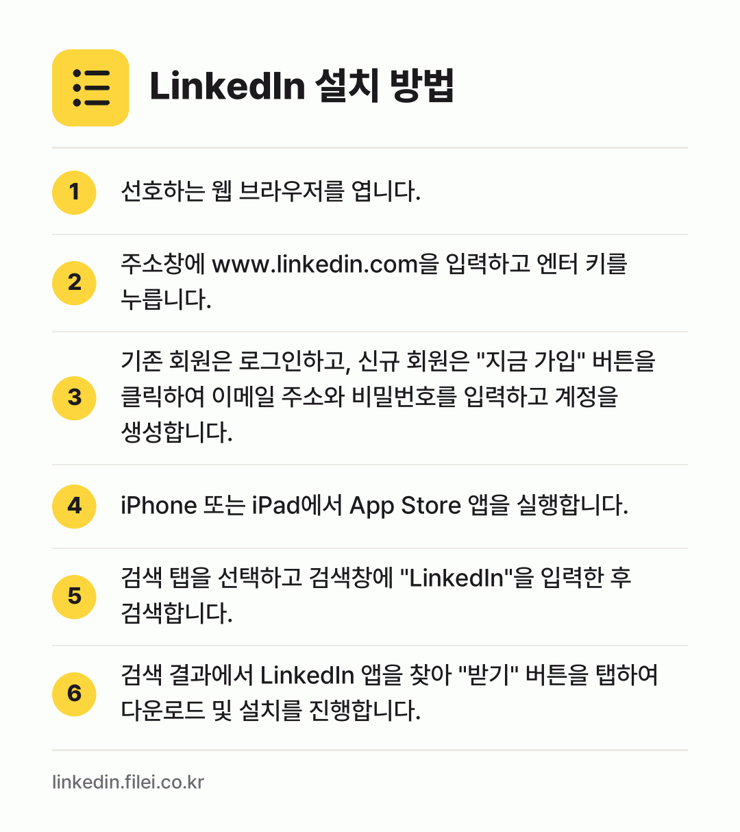 LinkedIn 설치 방법: 선호하는 웹 브라우저를 엽니다. → 주소창에 www.linkedin.com을… → 기존 회원은 로그인하고, 신규 회원은 "지… → iPhone 또는 iPad에서 App St… → 검색 탭을 선택하고 검색창에 "Linked… → 검색 결과에서 LinkedIn 앱을 찾아…