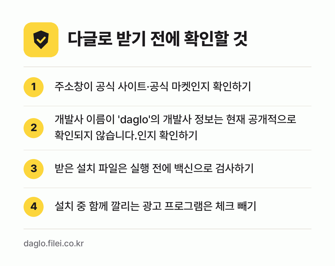 다글로 받기 전에 확인할 것: 주소창이 공식 사이트·공식 마켓인지 확인하기, 개발사 이름이 'daglo'의 개발사 정보는 현재 공개적으로 확인되지 않습니다.인지 확인하기, 받은 설치 파일은 실행 전에 백신으로 검사하기, 설치 중 함께 깔리는 광고 프로그램은 체크 빼기