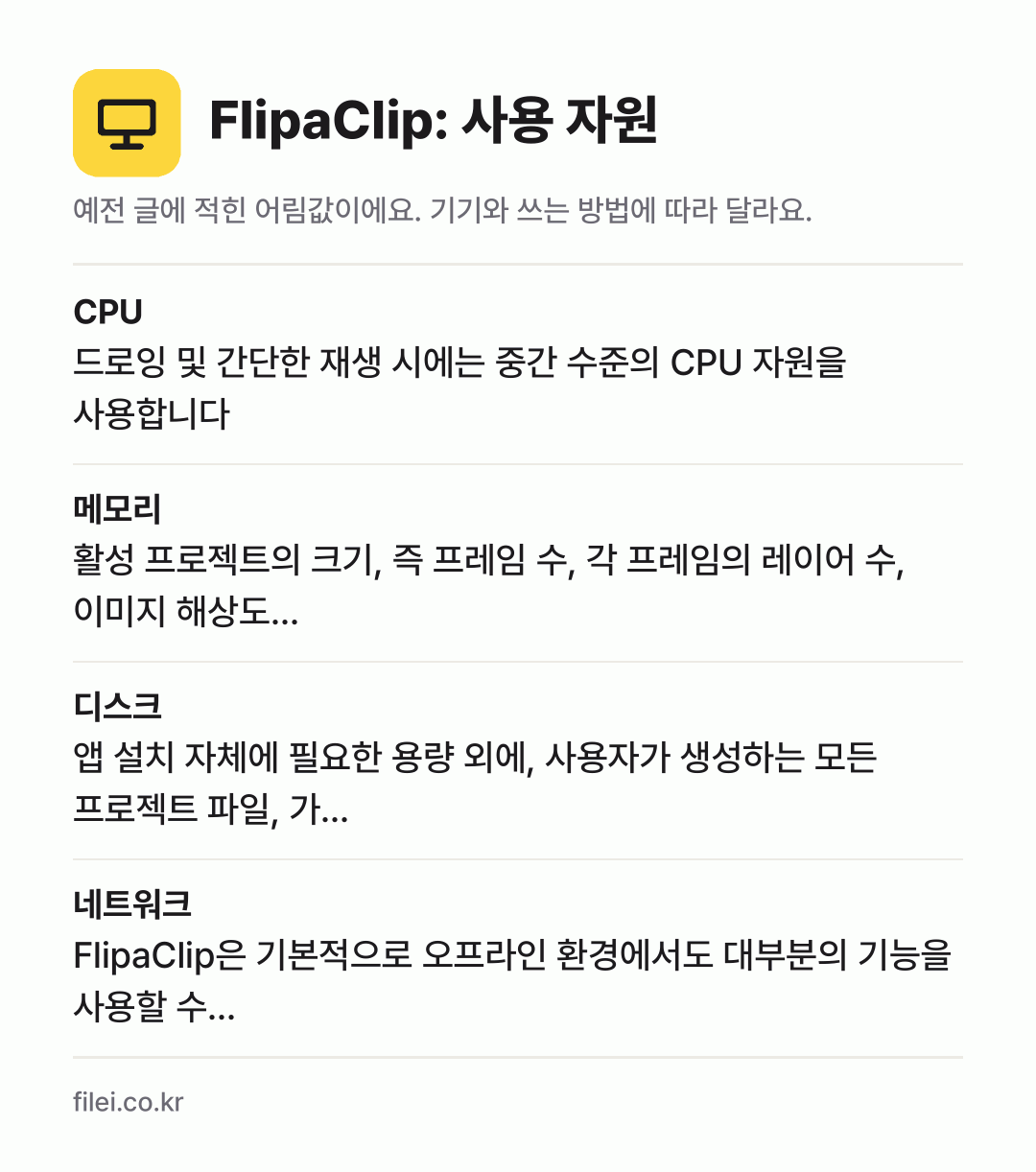 FlipaClip: 사용 자원 어림값: CPU 드로잉 및 간단한 재생 시에는 중간 수준의 CPU 자원을 사용합니다, 메모리 활성 프로젝트의 크기, 즉 프레임 수, 각 프레임의 레이어 수, 이미지 해상도…, 디스크 앱 설치 자체에 필요한 용량 외에, 사용자가 생성하는 모든 프로젝트 파일, 가…, 네트워크 FlipaClip은 기본적으로 오프라인 환경에서도 대부