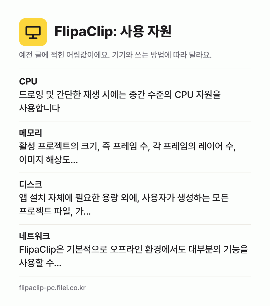 FlipaClip: 사용 자원 어림값: CPU 드로잉 및 간단한 재생 시에는 중간 수준의 CPU 자원을 사용합니다, 메모리 활성 프로젝트의 크기, 즉 프레임 수, 각 프레임의 레이어 수, 이미지 해상도…, 디스크 앱 설치 자체에 필요한 용량 외에, 사용자가 생성하는 모든 프로젝트 파일, 가…, 네트워크 FlipaClip은 기본적으로 오프라인 환경에서도 대부