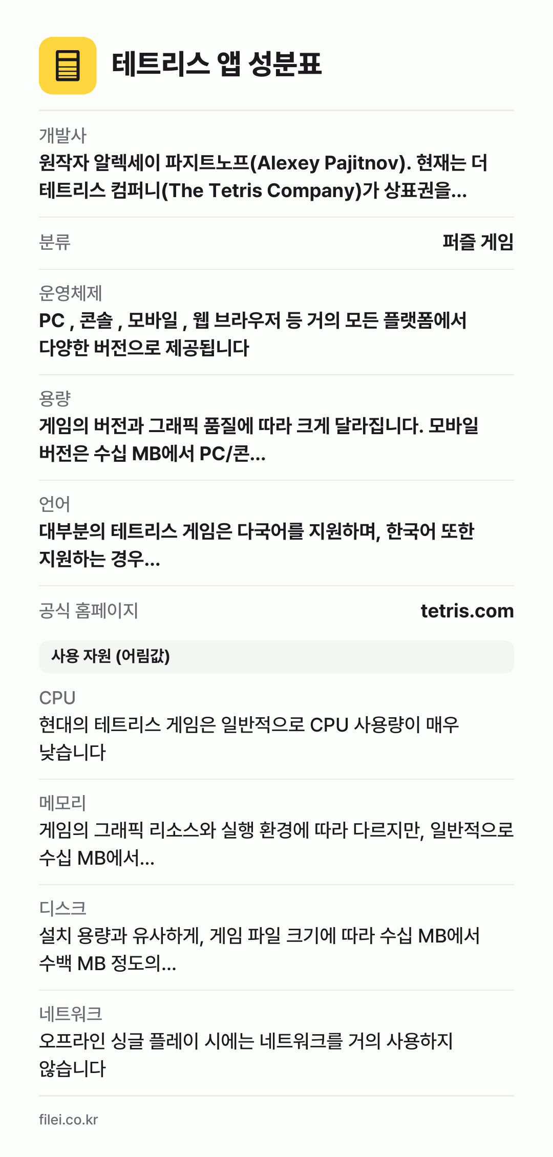 테트리스 앱 성분표: 개발사 원작자 알렉세이 파지트노프(Alexey Pajitnov). 현재는 더 테트리스 컴퍼니(The Tetris Company)가 상표권을 관리하며, EA, 닌텐도, 유비소프트 등 수많은 개발사가 라이선스를 받아 다양한 버전의 게임을 개발하고 있습니다., 분류 퍼즐 게임, 운영체제 PC , 콘솔 , 모바일 , 웹 브라우저 등 거의 모든