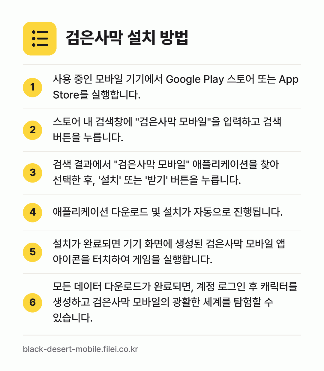 검은사막 설치 방법: 사용 중인 모바일 기기에서 Google P… → 스토어 내 검색창에 "검은사막 모바일"을… → 검색 결과에서 "검은사막 모바일" 애플리케… → 애플리케이션 다운로드 및 설치가 자동으로… → 설치가 완료되면 기기 화면에 생성된 검은사… → 모든 데이터 다운로드가 완료되면, 계정 로…