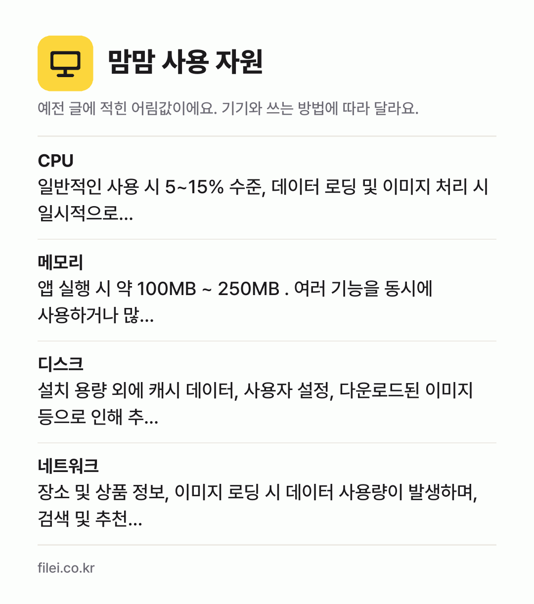 맘맘 사용 자원 어림값: CPU 일반적인 사용 시 5~15% 수준, 데이터 로딩 및 이미지 처리 시 일시적으로…, 메모리 앱 실행 시 약 100MB ~ 250MB . 여러 기능을 동시에 사용하거나 많…, 디스크 설치 용량 외에 캐시 데이터, 사용자 설정, 다운로드된 이미지 등으로 인해 추…, 네트워크 장소 및 상품 정보, 이미지 로딩 시 데이터 사용량이 발