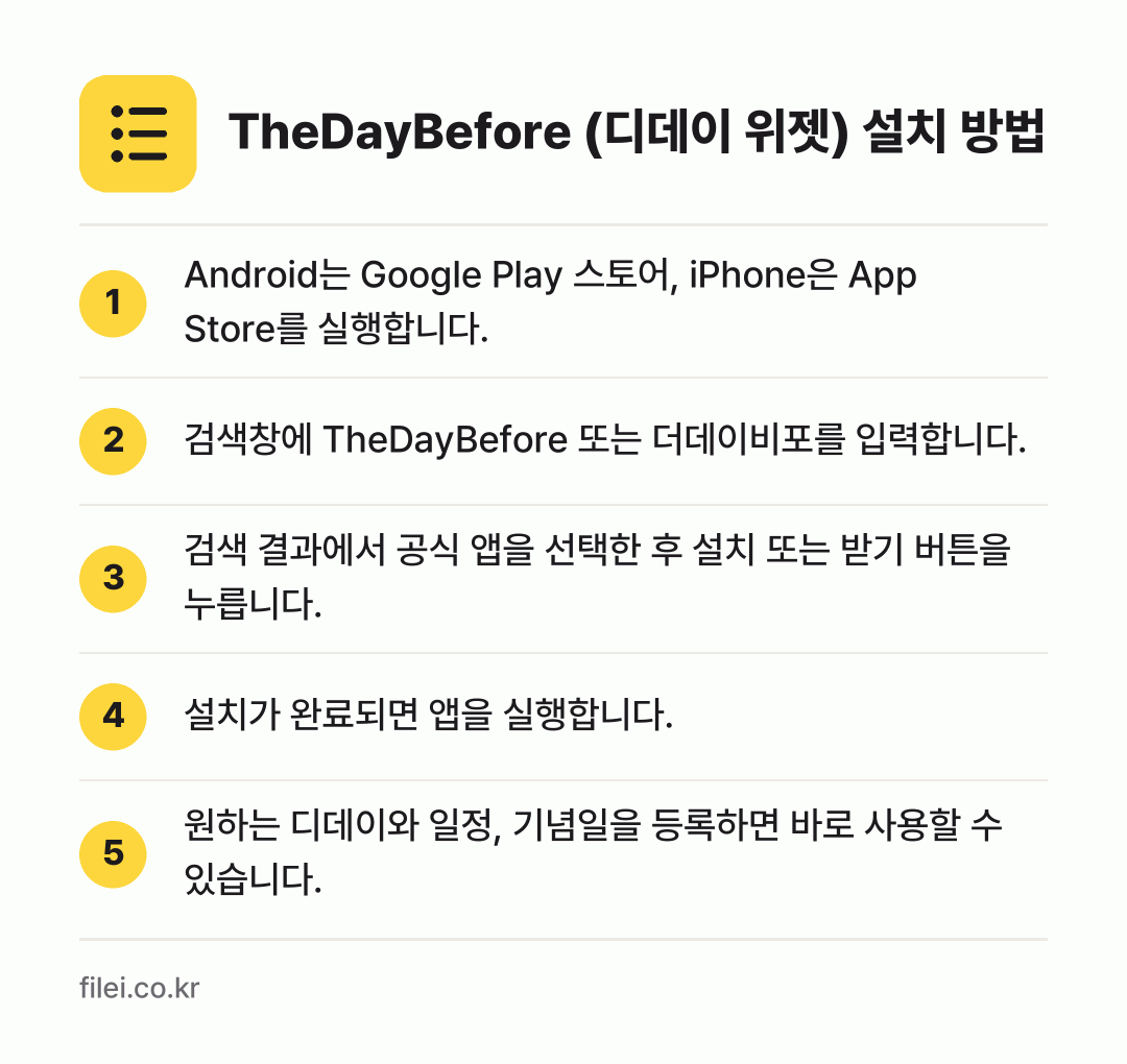 TheDayBefore (디데이 위젯) 설치 방법: Android는 Google Play 스토… → 검색창에 TheDayBefore 또는 더데… → 검색 결과에서 공식 앱을 선택한 후 설치… → 설치가 완료되면 앱을 실행합니다. → 원하는 디데이와 일정, 기념일을 등록하면…