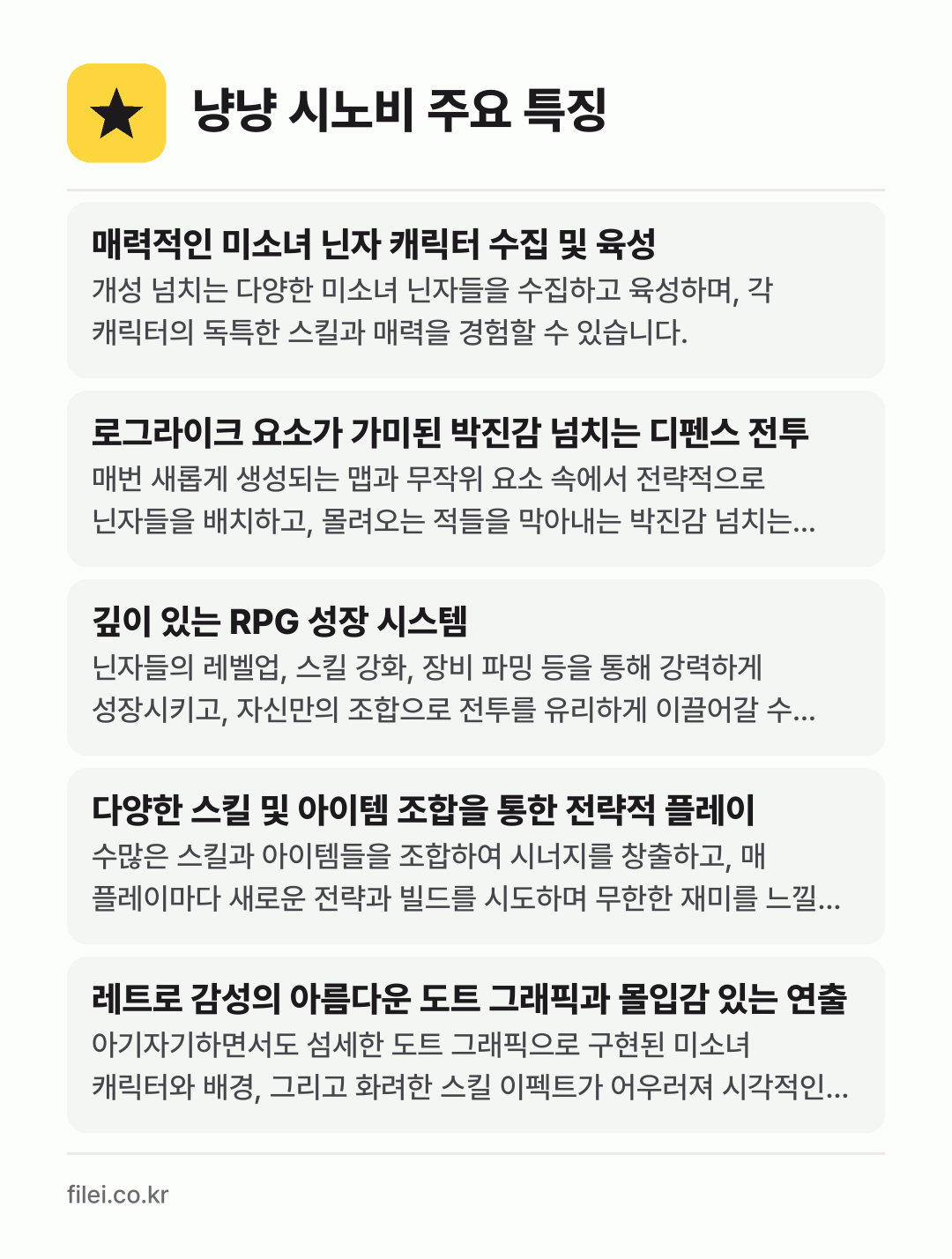 냥냥 시노비 주요 특징: 매력적인 미소녀 닌자 캐릭터 수집 및 육성, 로그라이크 요소가 가미된 박진감 넘치는 디펜스 전투, 깊이 있는 RPG 성장 시스템, 다양한 스킬 및 아이템 조합을 통한 전략적 플레이, 레트로 감성의 아름다운 도트 그래픽과 몰입감 있는 연출