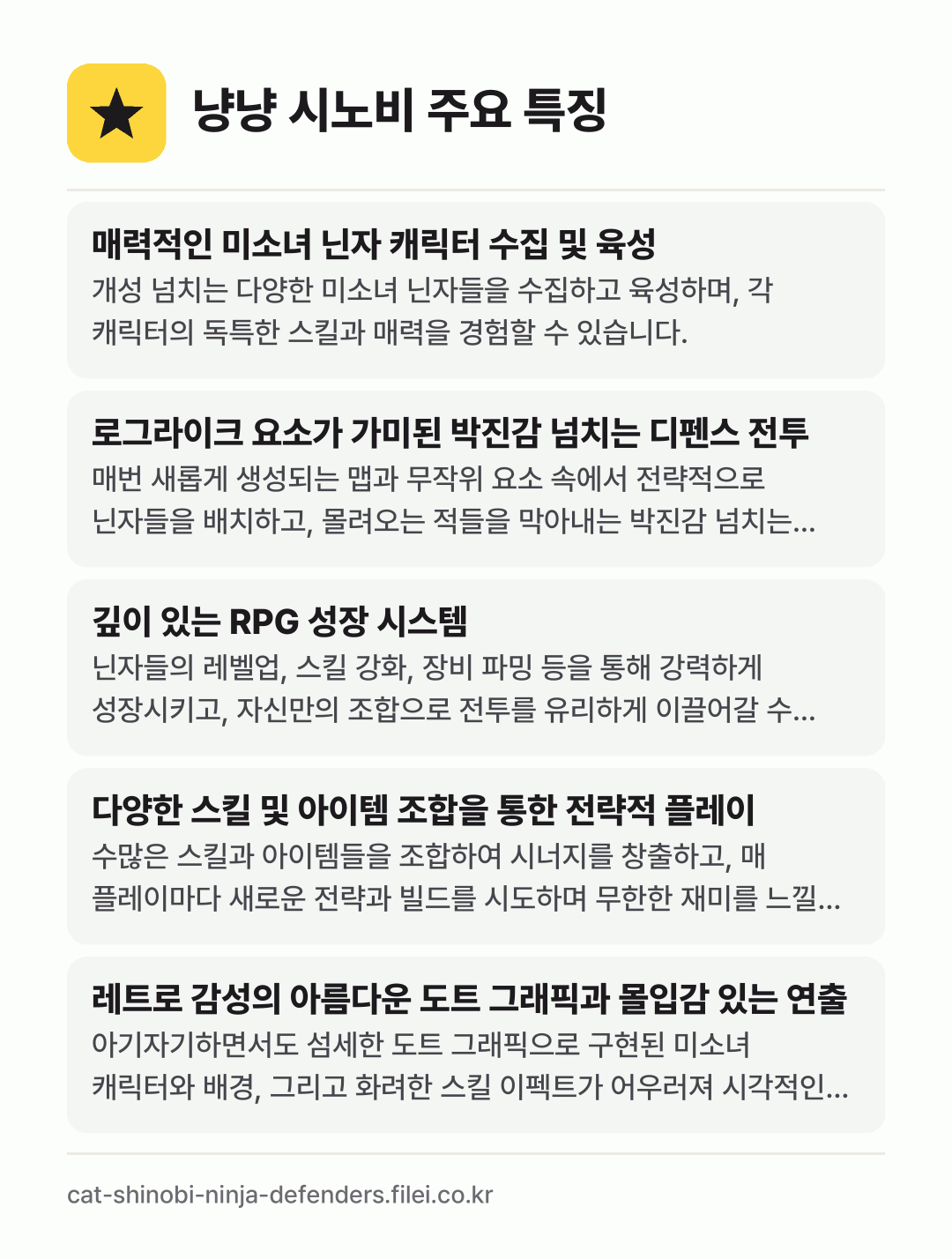 냥냥 시노비 주요 특징: 매력적인 미소녀 닌자 캐릭터 수집 및 육성, 로그라이크 요소가 가미된 박진감 넘치는 디펜스 전투, 깊이 있는 RPG 성장 시스템, 다양한 스킬 및 아이템 조합을 통한 전략적 플레이, 레트로 감성의 아름다운 도트 그래픽과 몰입감 있는 연출