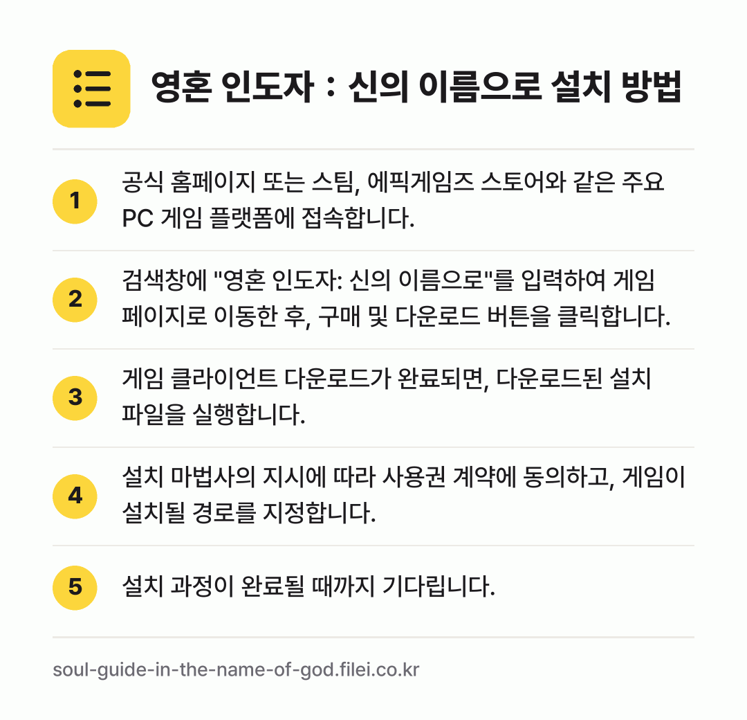 영혼 인도자：신의 이름으로 설치 방법: 공식 홈페이지 또는 스팀, 에픽게임즈 스토… → 검색창에 "영혼 인도자: 신의 이름으로"를… → 게임 클라이언트 다운로드가 완료되면, 다운… → 설치 마법사의 지시에 따라 사용권 계약에… → 설치 과정이 완료될 때까지 기다립니다.
